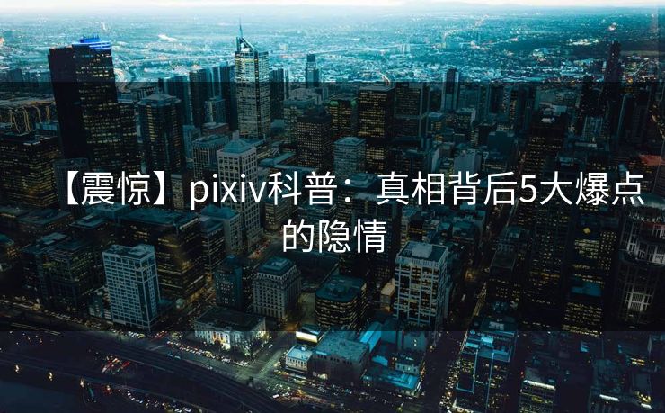 【震惊】pixiv科普：真相背后5大爆点的隐情