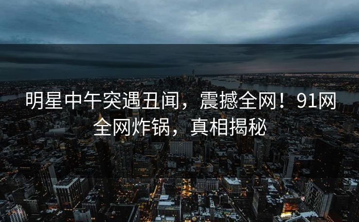 明星中午突遇丑闻，震撼全网！91网全网炸锅，真相揭秘