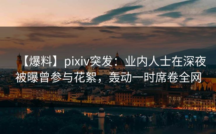 【爆料】pixiv突发：业内人士在深夜被曝曾参与花絮，轰动一时席卷全网