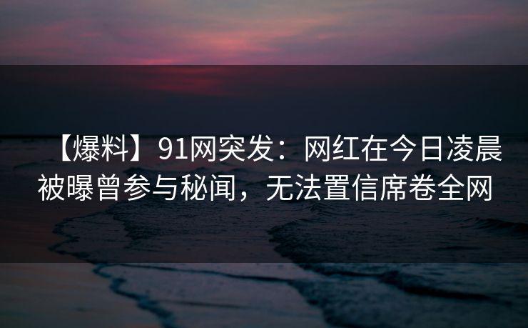 【爆料】91网突发：网红在今日凌晨被曝曾参与秘闻，无法置信席卷全网
