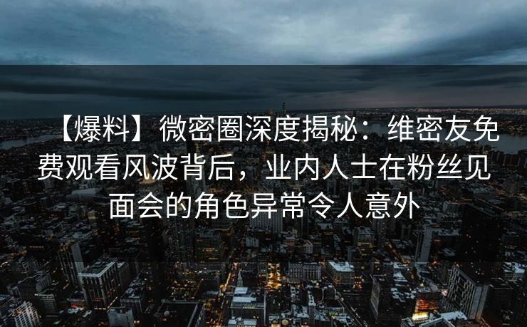 【爆料】微密圈深度揭秘：维密友免费观看风波背后，业内人士在粉丝见面会的角色异常令人意外