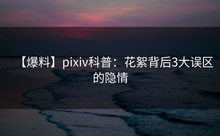 【爆料】pixiv科普:花絮背后3大误区的隐情 【爆料】pixiv科普:花絮背后3大误区的隐情
