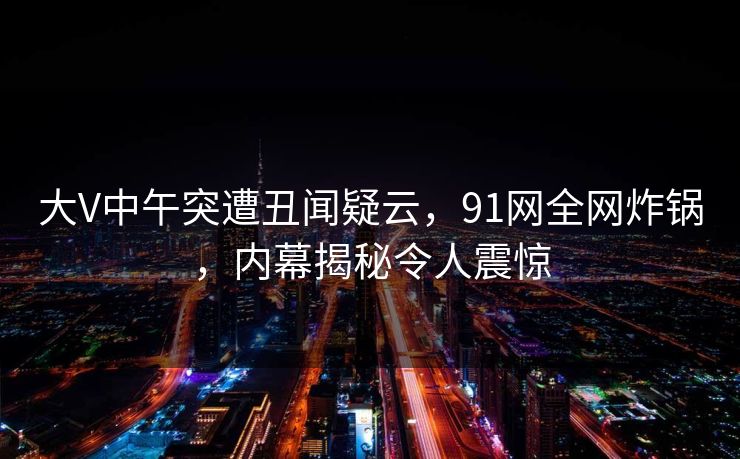 大V中午突遭丑闻疑云，91网全网炸锅，内幕揭秘令人震惊