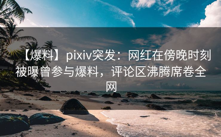 【爆料】pixiv突发：网红在傍晚时刻被曝曾参与爆料，评论区沸腾席卷全网