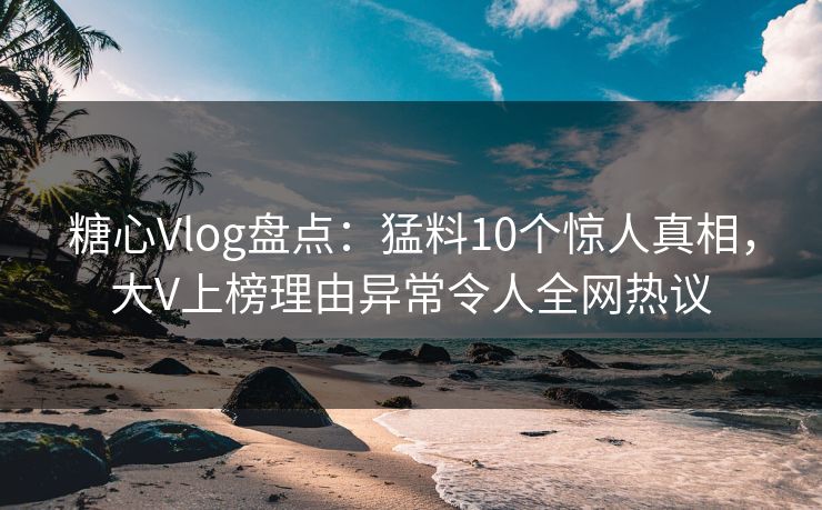 糖心Vlog盘点：猛料10个惊人真相，大V上榜理由异常令人全网热议