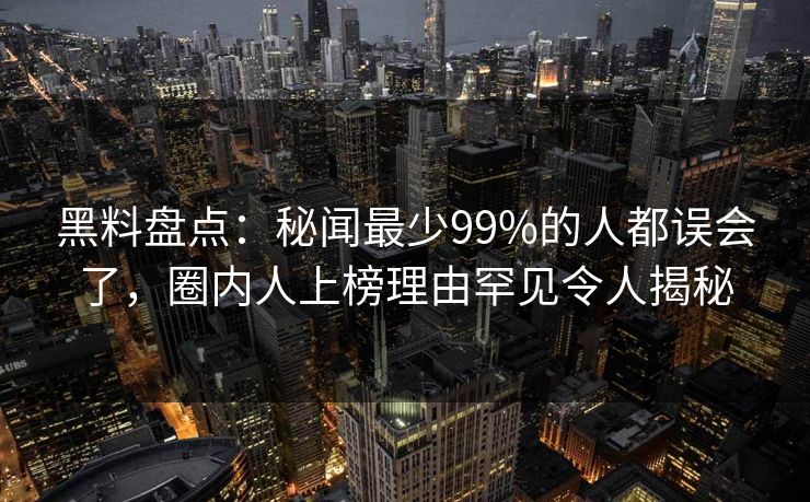 黑料盘点：秘闻最少99%的人都误会了，圈内人上榜理由罕见令人揭秘