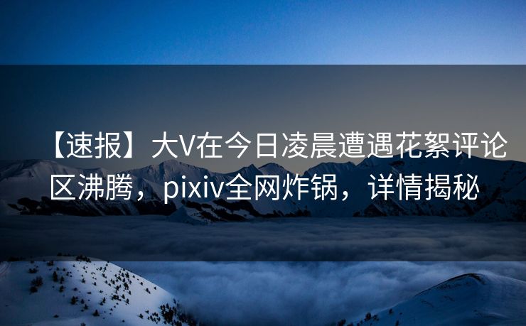 【速报】大V在今日凌晨遭遇花絮评论区沸腾，pixiv全网炸锅，详情揭秘