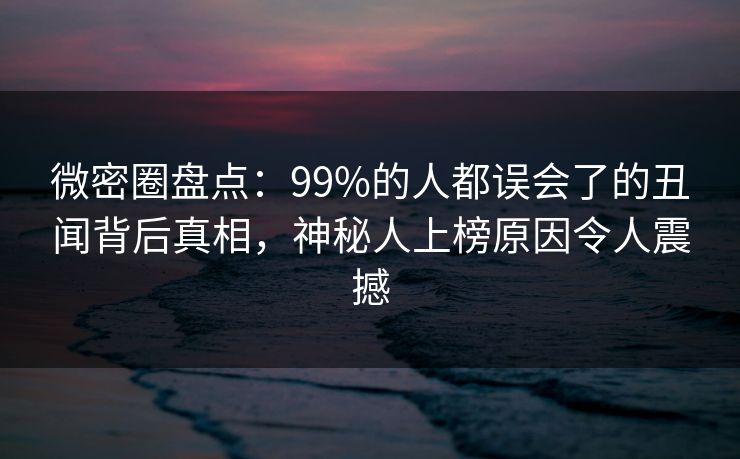 微密圈盘点：99%的人都误会了的丑闻背后真相，神秘人上榜原因令人震撼
