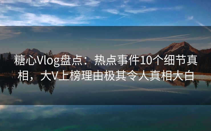 糖心Vlog盘点：热点事件10个细节真相，大V上榜理由极其令人真相大白