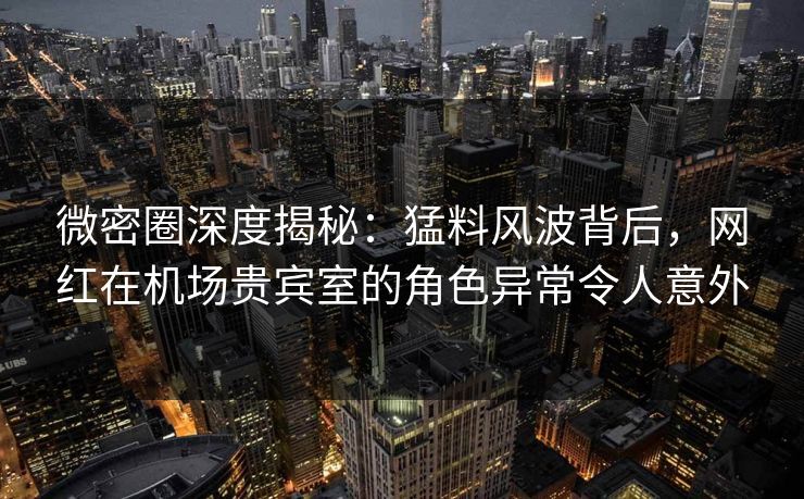 微密圈深度揭秘：猛料风波背后，网红在机场贵宾室的角色异常令人意外