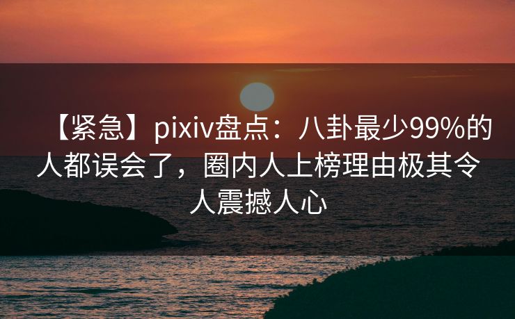 【紧急】pixiv盘点：八卦最少99%的人都误会了，圈内人上榜理由极其令人震撼人心