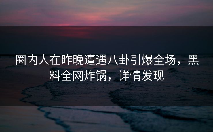 圈内人在昨晚遭遇八卦引爆全场，黑料全网炸锅，详情发现