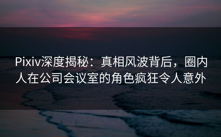 Pixiv深度揭秘：真相风波背后，圈内人在公司会议室的角色疯狂令人意外
