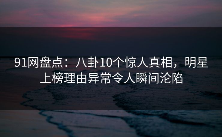 91网盘点：八卦10个惊人真相，明星上榜理由异常令人瞬间沦陷