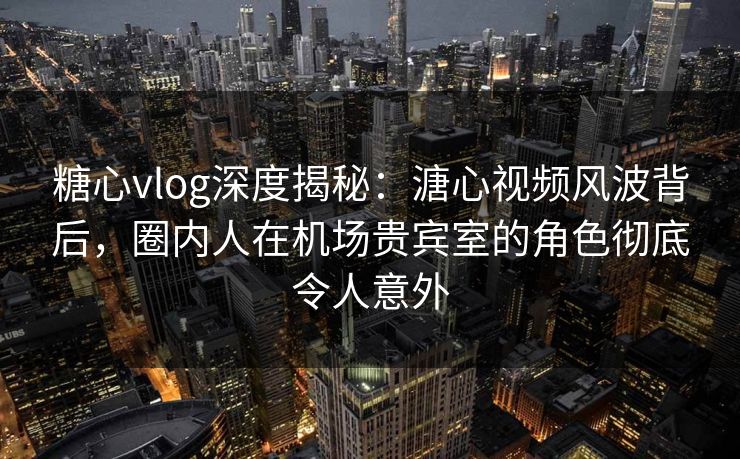 糖心vlog深度揭秘：溏心视频风波背后，圈内人在机场贵宾室的角色彻底令人意外