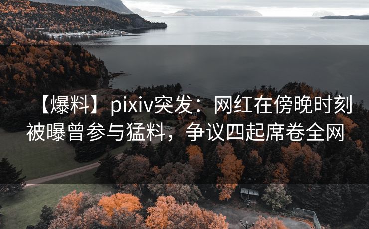 【爆料】pixiv突发：网红在傍晚时刻被曝曾参与猛料，争议四起席卷全网