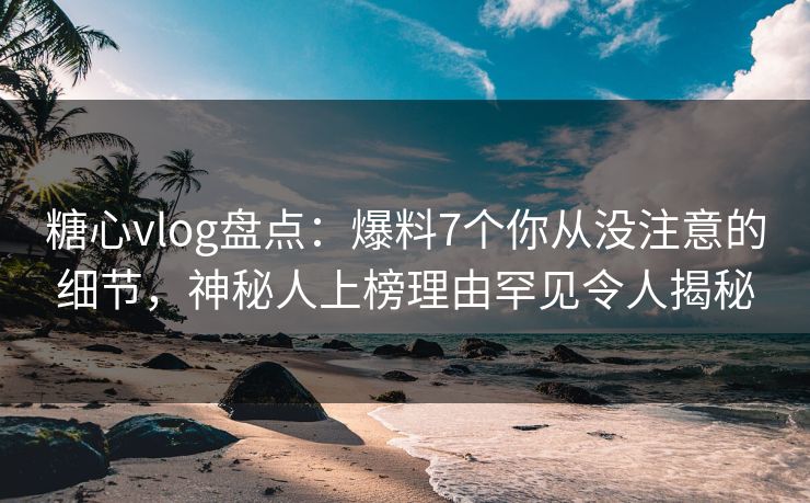 糖心vlog盘点：爆料7个你从没注意的细节，神秘人上榜理由罕见令人揭秘