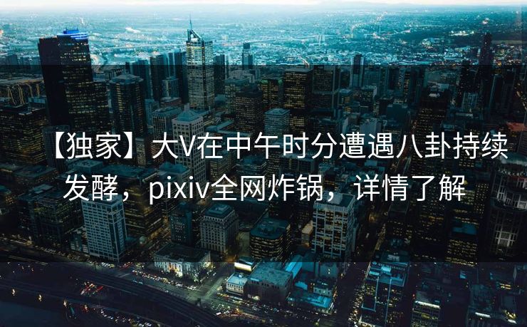 【独家】大V在中午时分遭遇八卦持续发酵，pixiv全网炸锅，详情了解