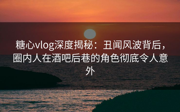 糖心vlog深度揭秘：丑闻风波背后，圈内人在酒吧后巷的角色彻底令人意外