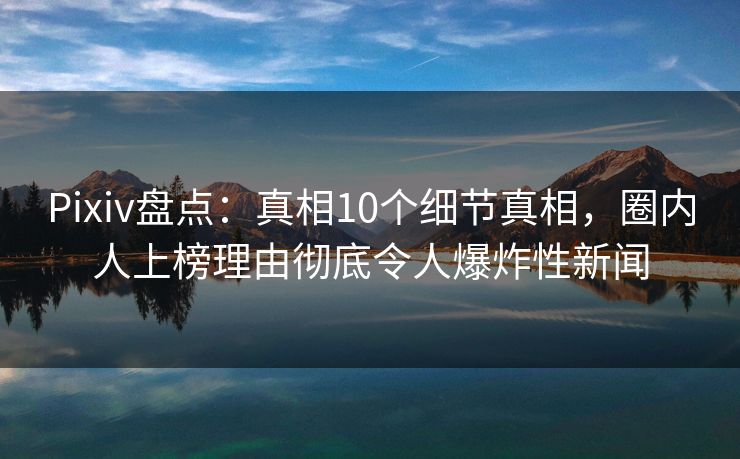 Pixiv盘点：真相10个细节真相，圈内人上榜理由彻底令人爆炸性新闻