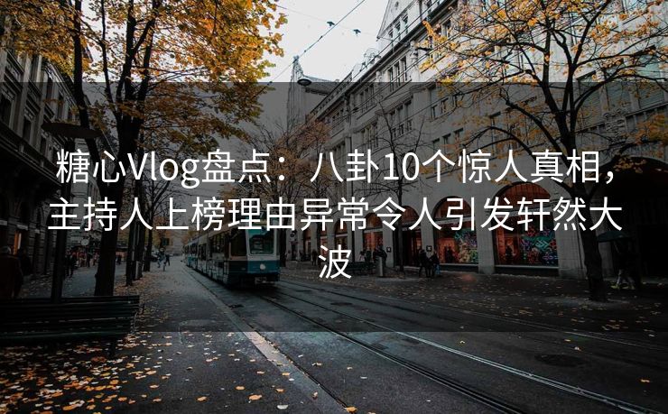 糖心Vlog盘点：八卦10个惊人真相，主持人上榜理由异常令人引发轩然大波
