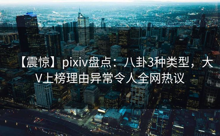 【震惊】pixiv盘点：八卦3种类型，大V上榜理由异常令人全网热议