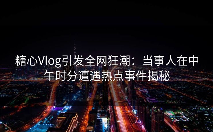 糖心Vlog引发全网狂潮：当事人在中午时分遭遇热点事件揭秘