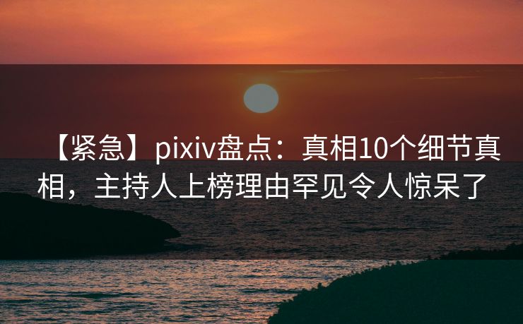 【紧急】pixiv盘点：真相10个细节真相，主持人上榜理由罕见令人惊呆了