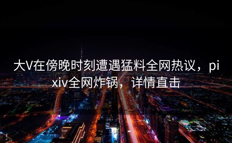 大V在傍晚时刻遭遇猛料全网热议,pixiv全网炸锅,详情直击 大V在傍晚时刻遭遇猛料全网热议,pixiv全网炸锅,详情直击