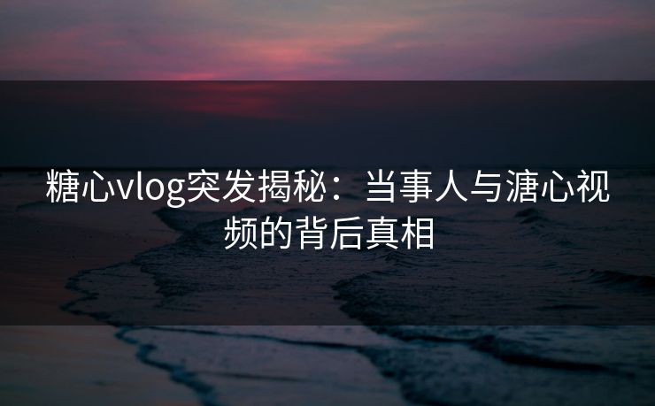 糖心vlog突发揭秘：当事人与溏心视频的背后真相