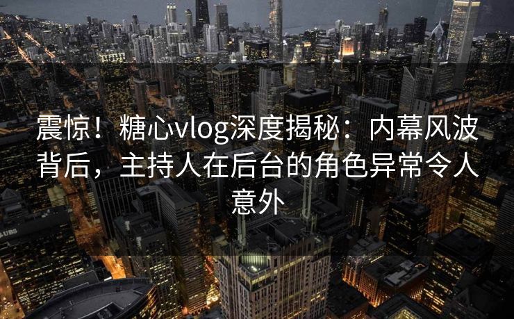 震惊！糖心vlog深度揭秘：内幕风波背后，主持人在后台的角色异常令人意外