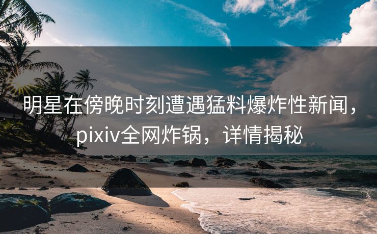 明星在傍晚时刻遭遇猛料爆炸性新闻，pixiv全网炸锅，详情揭秘