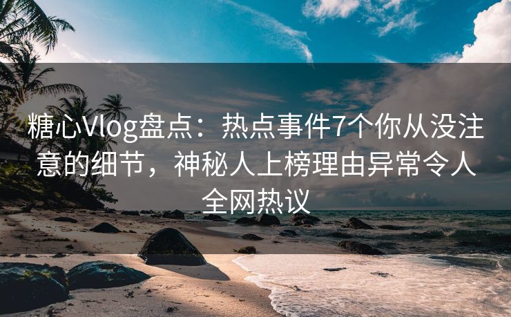 糖心Vlog盘点：热点事件7个你从没注意的细节，神秘人上榜理由异常令人全网热议
