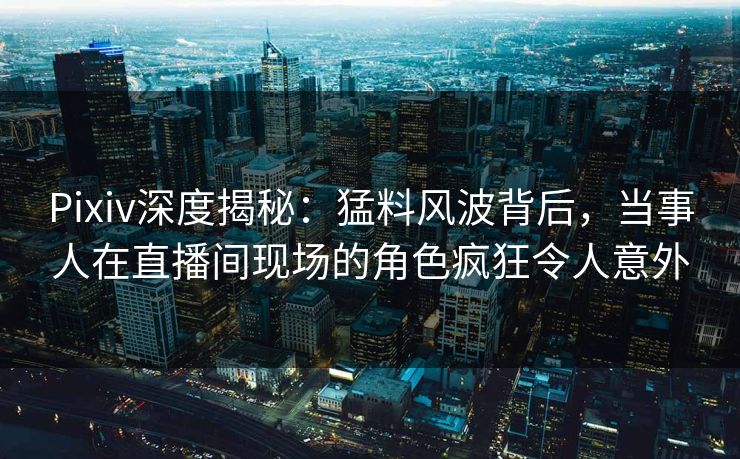 Pixiv深度揭秘：猛料风波背后，当事人在直播间现场的角色疯狂令人意外