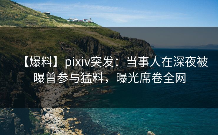 【爆料】pixiv突发：当事人在深夜被曝曾参与猛料，曝光席卷全网