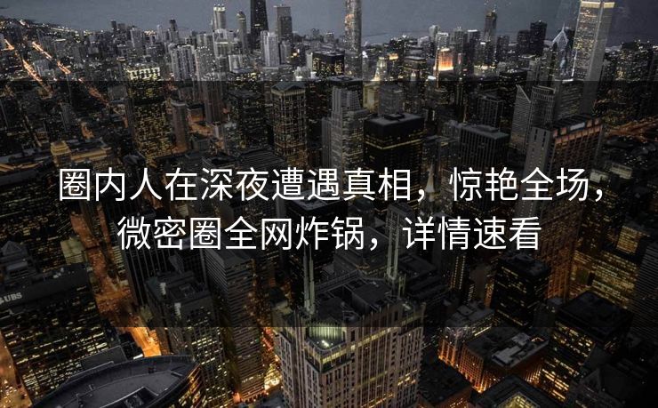 圈内人在深夜遭遇真相，惊艳全场，微密圈全网炸锅，详情速看