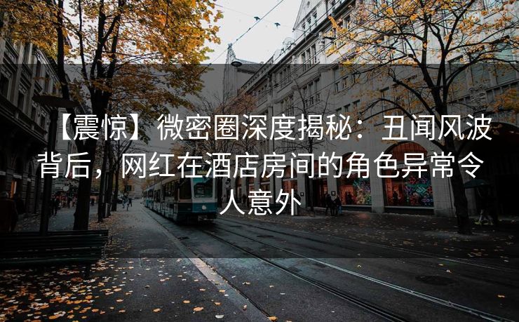 【震惊】微密圈深度揭秘：丑闻风波背后，网红在酒店房间的角色异常令人意外