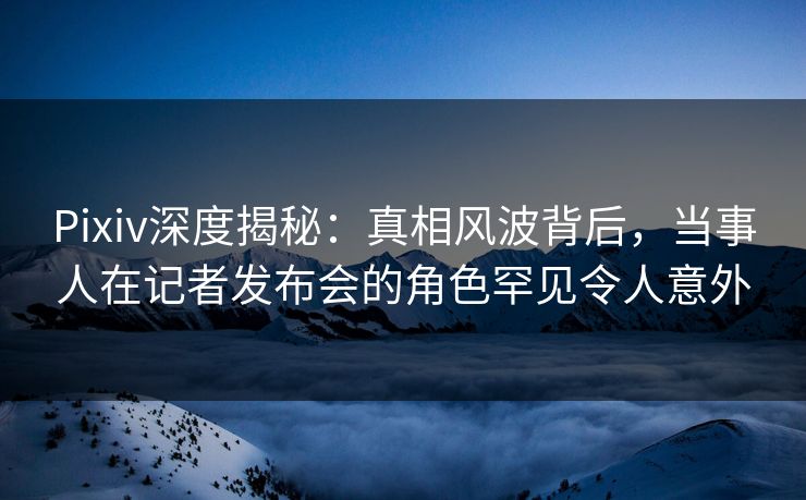 Pixiv深度揭秘:真相风波背后,当事人在记者发布会的角色罕见令人意外 Pixiv深度揭秘:真相风波背后,当事人在记者发布会的角色罕见令人意外
