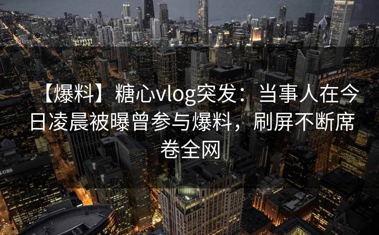 【爆料】糖心vlog突发：当事人在今日凌晨被曝曾参与爆料，刷屏不断席卷全网