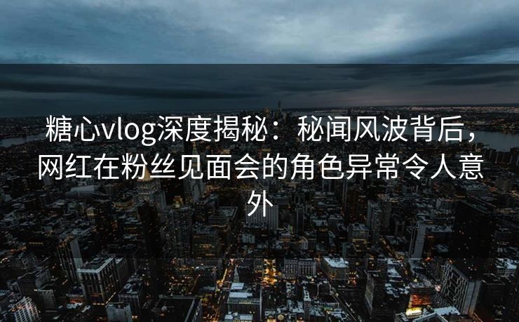 糖心vlog深度揭秘：秘闻风波背后，网红在粉丝见面会的角色异常令人意外