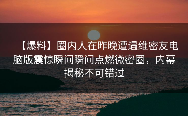 【爆料】圈内人在昨晚遭遇维密友电脑版震惊瞬间瞬间点燃微密圈,内幕揭秘不可错过 【爆料】圈内人在昨晚遭遇维密友电脑版震惊瞬间瞬间点燃微密圈,内幕揭秘不可错过