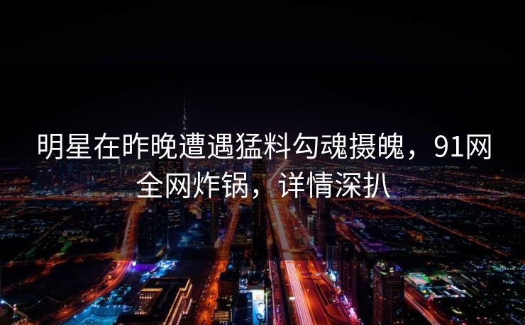 明星在昨晚遭遇猛料勾魂摄魄，91网全网炸锅，详情深扒