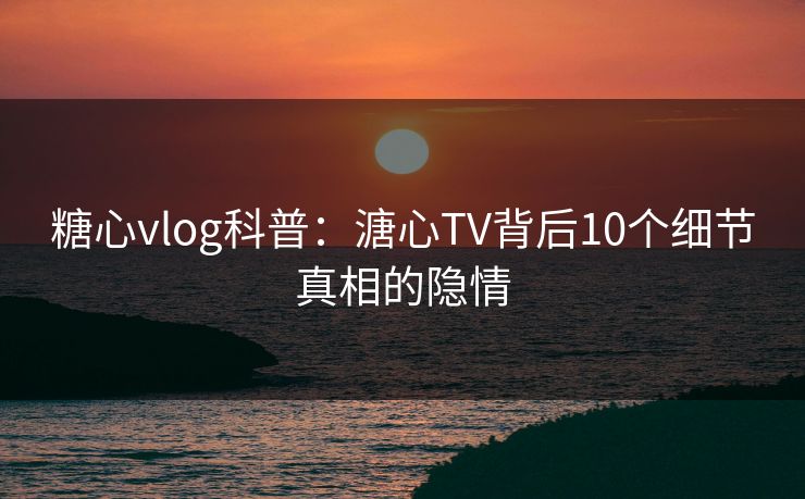 糖心vlog科普：溏心TV背后10个细节真相的隐情