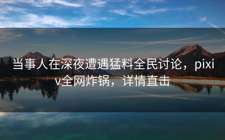 当事人在深夜遭遇猛料全民讨论，pixiv全网炸锅，详情直击