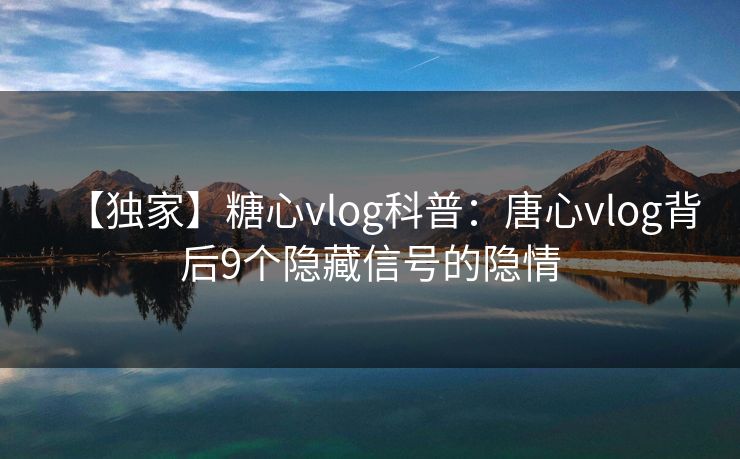 【独家】糖心vlog科普：唐心vlog背后9个隐藏信号的隐情