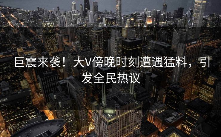 巨震来袭!大V傍晚时刻遭遇猛料,引发全民热议 巨震来袭!大V傍晚时刻遭遇猛料,引发全民热议