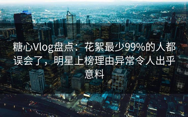 糖心Vlog盘点：花絮最少99%的人都误会了，明星上榜理由异常令人出乎意料