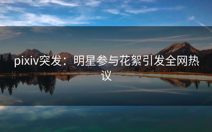 pixiv突发:明星参与花絮引发全网热议 pixiv突发:明星参与花絮引发全网热议