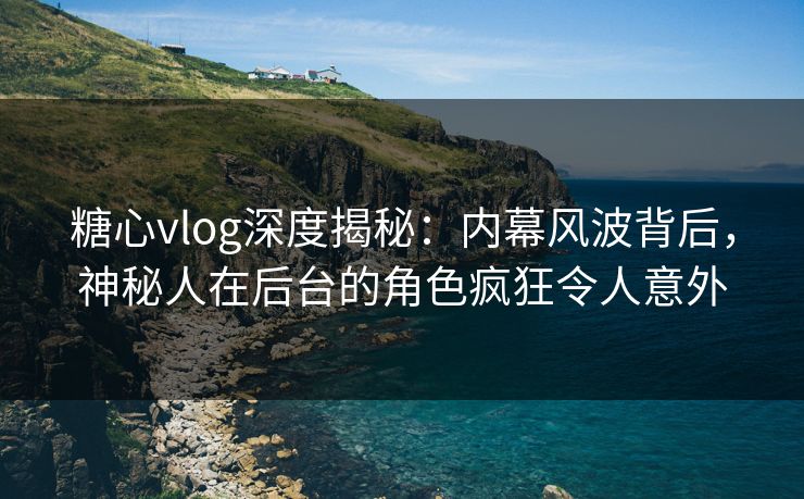 糖心vlog深度揭秘：内幕风波背后，神秘人在后台的角色疯狂令人意外