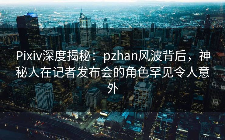 Pixiv深度揭秘:pzhan风波背后,神秘人在记者发布会的角色罕见令人意外 Pixiv深度揭秘:pzhan风波背后,神秘人在记者发布会的角色罕见令人意外